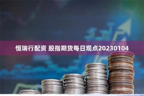 恒瑞行配资 股指期货每日观点20230104