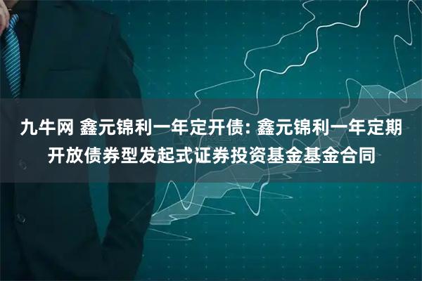 九牛网 鑫元锦利一年定开债: 鑫元锦利一年定期开放债券型发起式证券投资基金基金合同