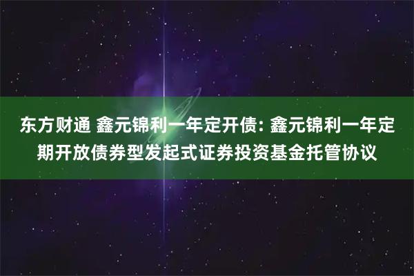 东方财通 鑫元锦利一年定开债: 鑫元锦利一年定期开放债券型发起式证券投资基金托管协议