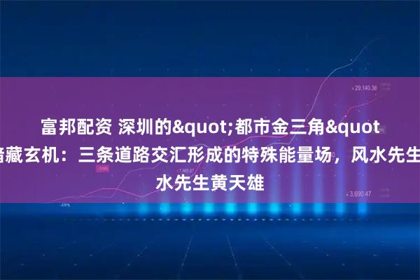 富邦配资 深圳的"都市金三角"地形暗藏玄机：三条道路交汇形成的特殊能量场，风水先生黄天雄
