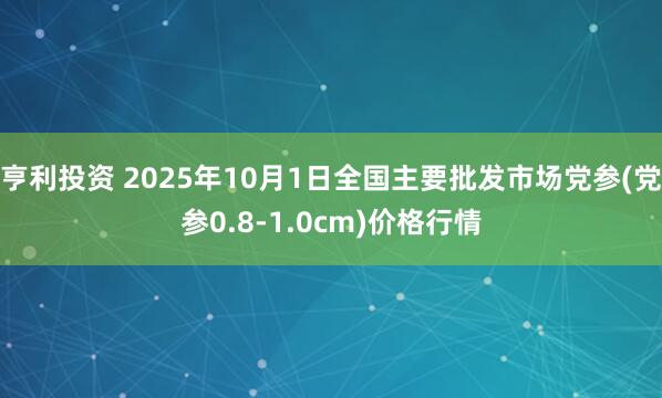 亨利投资 2025年10月1日全国主要批发市场党参(党参0.8-1.0cm)价格行情