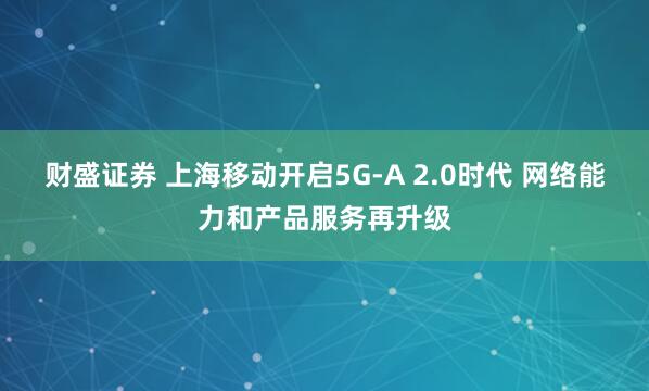 财盛证券 上海移动开启5G-A 2.0时代 网络能力和产品服务再升级