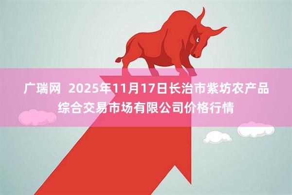 广瑞网  2025年11月17日长治市紫坊农产品综合交易市场有限公司价格行情