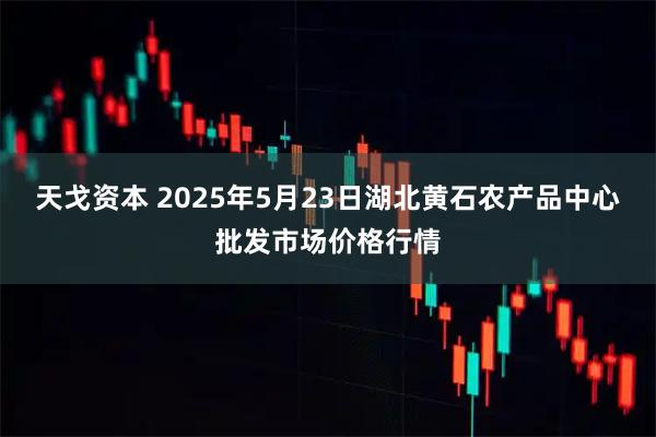 天戈资本 2025年5月23日湖北黄石农产品中心批发市场价格行情