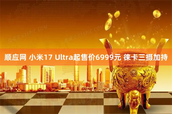 顺应网 小米17 Ultra起售价6999元 徕卡三摄加持