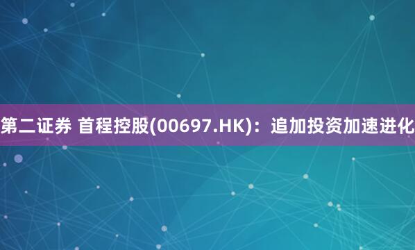 第二证券 首程控股(00697.HK)：追加投资加速进化