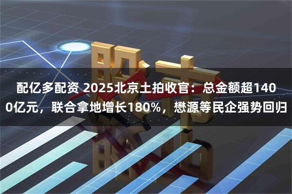 配亿多配资 2025北京土拍收官：总金额超1400亿元，联合拿地增长180%，懋源等民企强势回归
