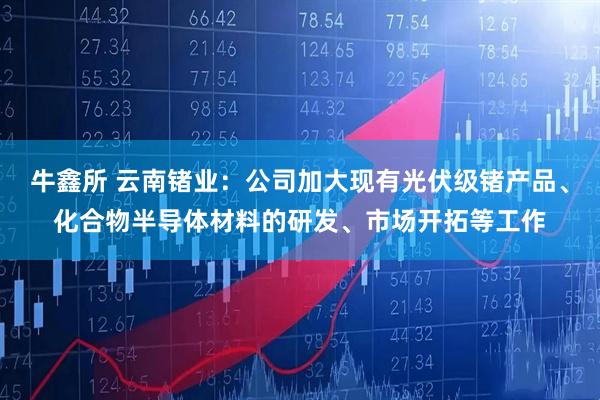 牛鑫所 云南锗业：公司加大现有光伏级锗产品、化合物半导体材料的研发、市场开拓等工作