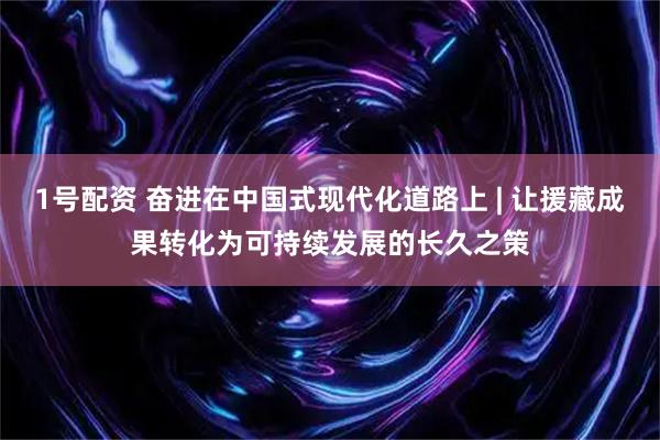 1号配资 奋进在中国式现代化道路上 | 让援藏成果转化为可持续发展的长久之策