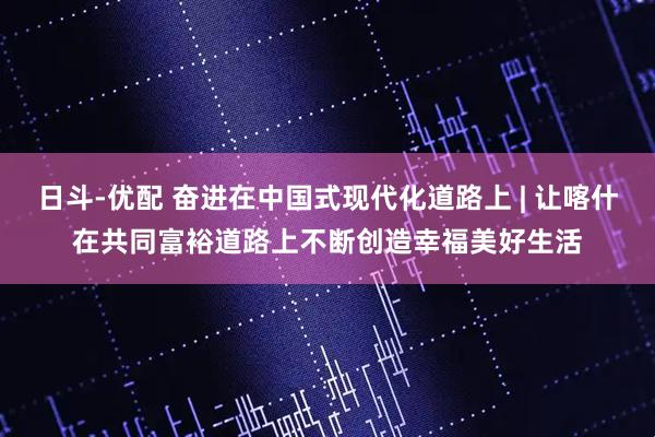 日斗-优配 奋进在中国式现代化道路上 | 让喀什在共同富裕道路上不断创造幸福美好生活