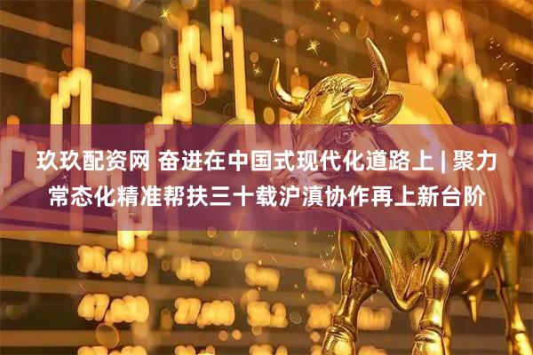 玖玖配资网 奋进在中国式现代化道路上 | 聚力常态化精准帮扶三十载沪滇协作再上新台阶