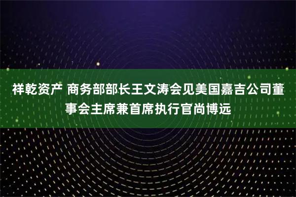 祥乾资产 商务部部长王文涛会见美国嘉吉公司董事会主席兼首席执行官尚博远