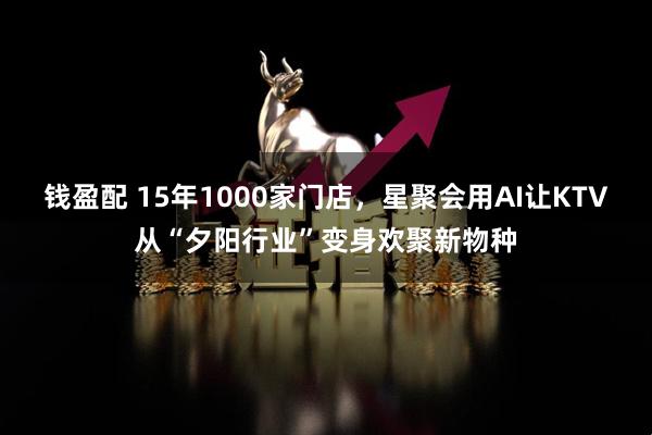 钱盈配 15年1000家门店，星聚会用AI让KTV从“夕阳行业”变身欢聚新物种