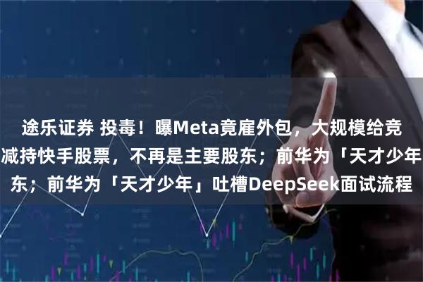 途乐证券 投毒！曝Meta竟雇外包，大规模给竞争对手下套；腾讯大幅减持快手股票，不再是主要股东；前华为「天才少年」吐槽DeepSeek面试流程